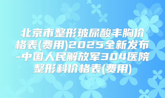北京市整形玻尿酸丰胸价格表(费用)2025全新发布-中国人民解放军304医院整形科价格表(费用)