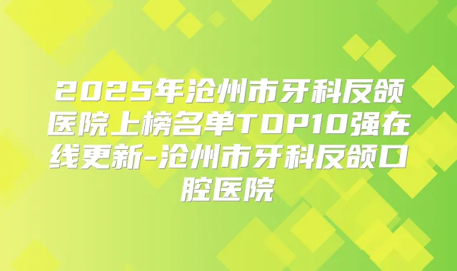 2025年沧州市牙科反颌医院上榜名单TOP10强在线更新-沧州市牙科反颌口腔医院
