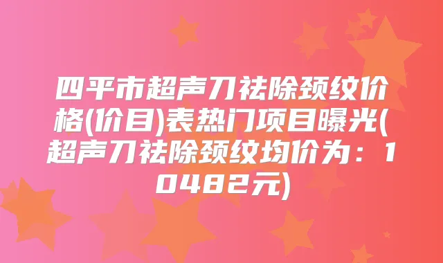 四平市超声刀祛除颈纹价格(价目)表热门项目曝光(超声刀祛除颈纹均价为：10482元)