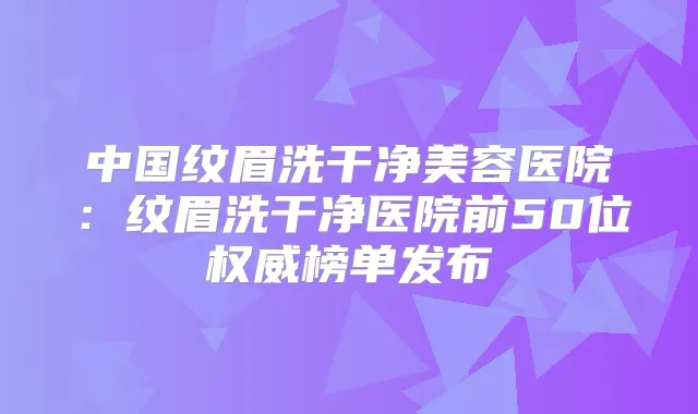 中国纹眉洗干净美容医院:纹眉洗干净医院前50位榜单发布