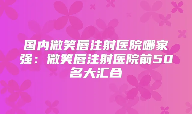 国内微笑唇注射医院哪家强:微笑唇注射医院前50名大汇合