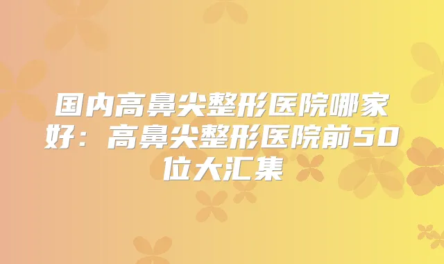 国内高鼻尖整形医院哪家好：高鼻尖整形医院前50位大汇集