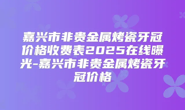 嘉兴市非贵金属烤瓷牙冠价格收费表2025在线曝光-嘉兴市非贵金属烤瓷牙冠价格