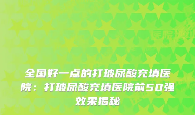 全国好一点的打玻尿酸充填医院：打玻尿酸充填医院前50果揭秘
