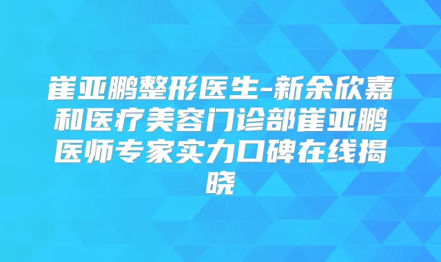 崔亚鹏整形医生-新余欣嘉和医疗美容门诊部崔亚鹏医师专家实力口碑在线揭晓