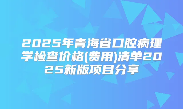 2025年青海省口腔病理学检查价格(费用)清单2025新版项目分享