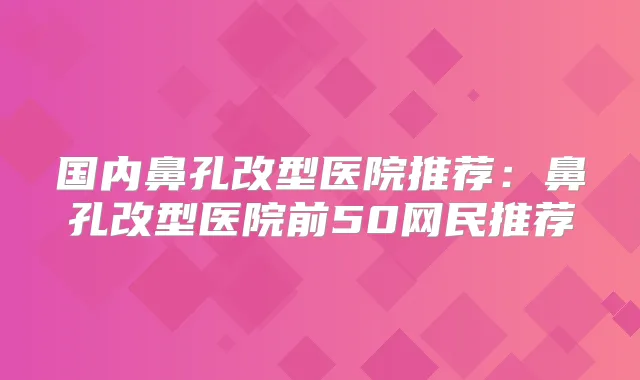 国内鼻孔改型医院推荐:鼻孔改型医院前50网民推荐