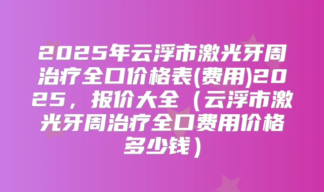 2025年云浮市激光牙周全口价格表(费用)2025,报价大全(云浮市激光牙周全口费用价格多少钱)
