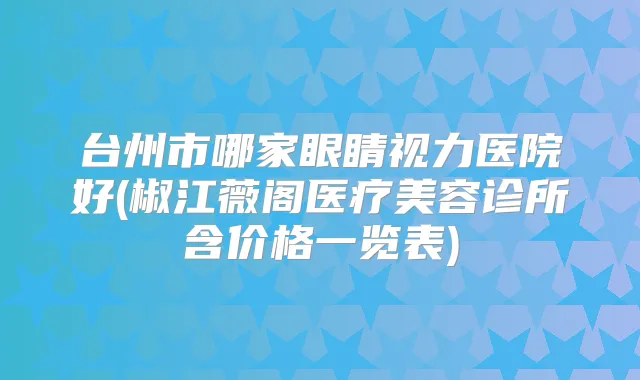 台州市哪家眼睛视力医院好(椒江薇阁医疗美容诊所含价格一览表)