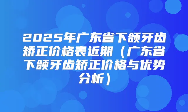 2025年广东省下颌牙齿矫正价格表近期(广东省下颌牙齿矫正价格与优势分析)