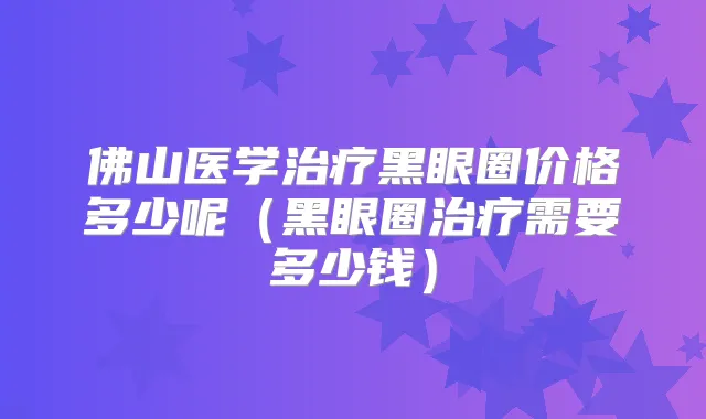 佛山医学黑眼圈价格多少呢(黑眼圈需要多少钱)