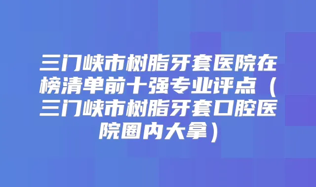 三门峡市树脂牙套医院在榜清单前十强专业评点（三门峡市树脂牙套口腔医院圈内大拿）