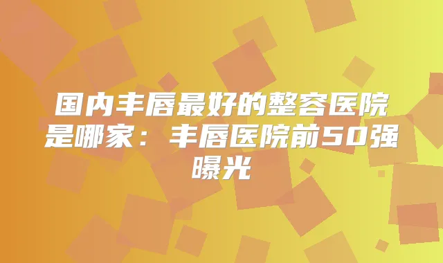 国内丰唇好的整容医院是哪家:丰唇医院前50强曝光