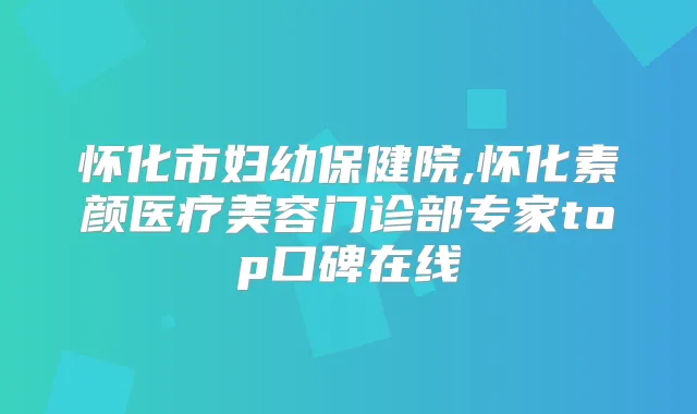 怀化市妇幼保健院,怀化素颜医疗美容门诊部专家top口碑在线