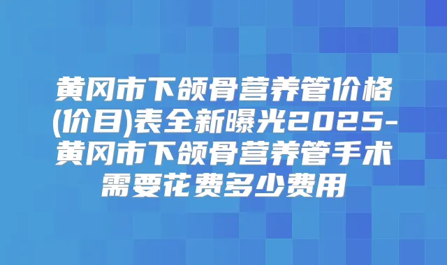 黄冈市下颌骨营养管价格(价目)表全新曝光2025-黄冈市下颌骨营养管手术需要花费多少费用