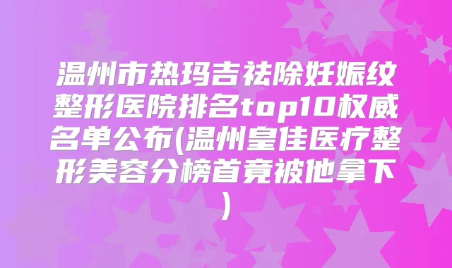 温州市热玛吉祛除妊娠纹整形医院排名top10名单公布(温州皇佳医疗整形美容分榜首竟被他拿下)