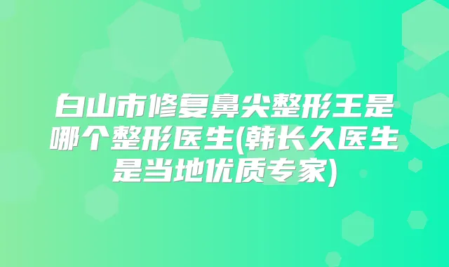 白山市修复鼻尖整形王是哪个整形医生(韩长久医生是当地优质专家)