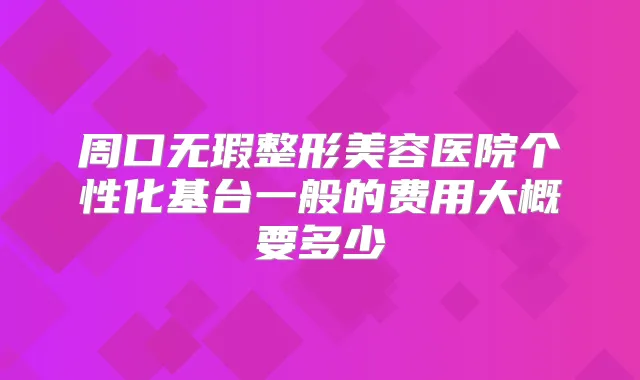 周口无瑕整形美容医院个性化基台一般的费用大概要多少