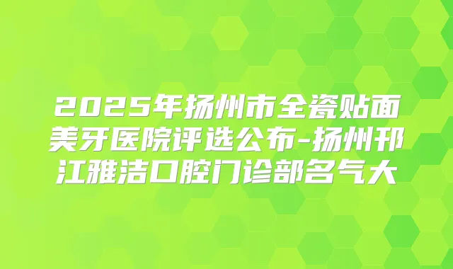 2025年扬州市全瓷贴面美牙医院评选公布-扬州邗江雅洁口腔门诊部名气大