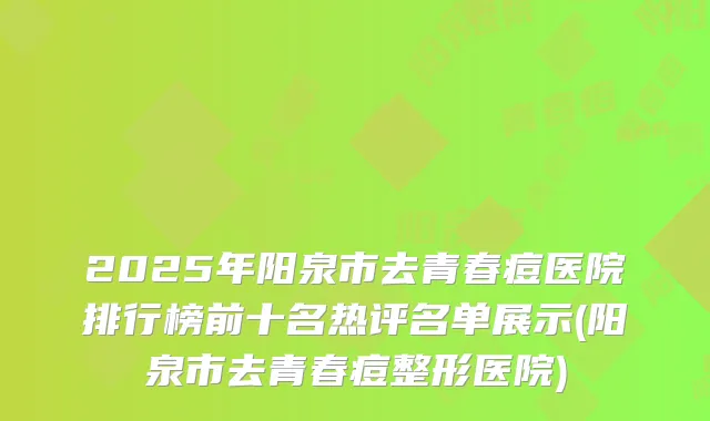 2025年阳泉市去青春痘医院排行榜前十名热评名单展示(阳泉市去青春痘整形医院)