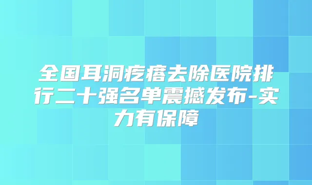 全国耳洞疙瘩去除医院排行二十强名单震撼发布-实力有保障