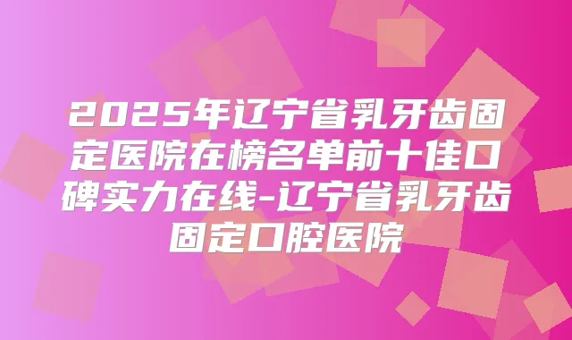 2025年辽宁省乳牙齿固定医院在榜名单前十佳口碑实力在线-辽宁省乳牙齿固定口腔医院