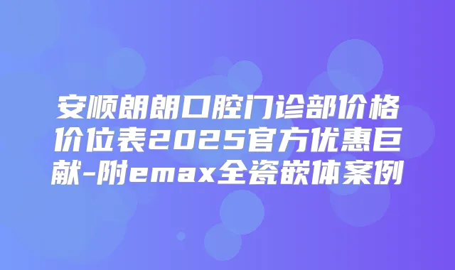 安顺朗朗口腔门诊部价格价位表2025官方优惠巨献-附emax全瓷嵌体案例