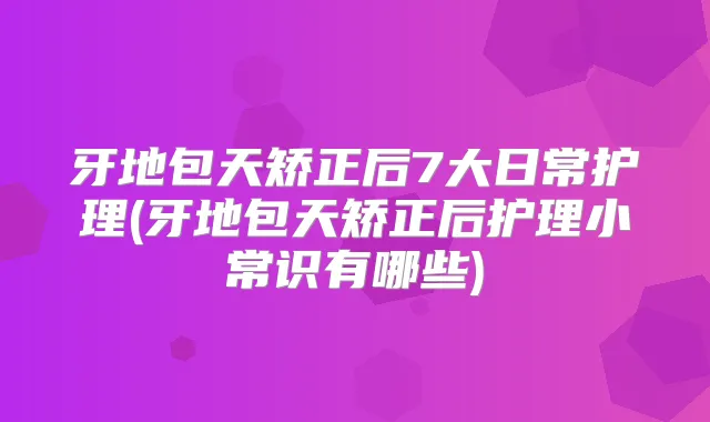 牙地包天矫正后7大日常护理(牙地包天矫正后护理小常识有哪些)