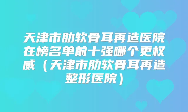 天津市肋软骨耳再造医院在榜名单前十强哪个更（天津市肋软骨耳再造整形医院）