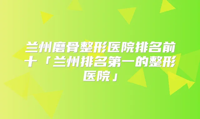 兰州磨骨整形医院排名前十「兰州的整形医院」