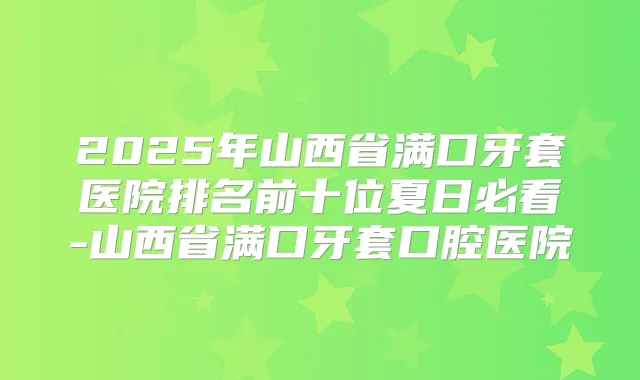 2025年山西省满口牙套医院排名前十位夏日必看-山西省满口牙套口腔医院
