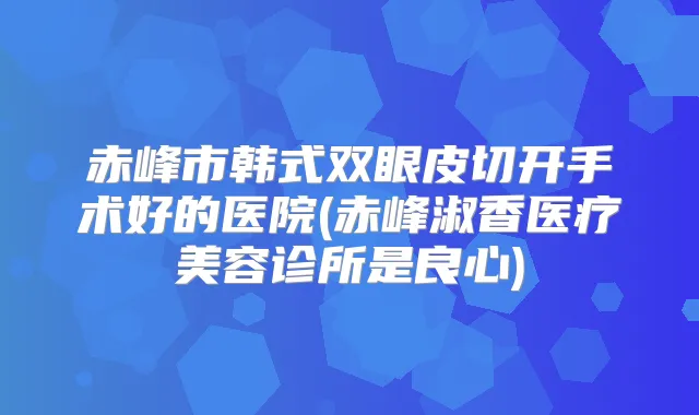 赤峰市韩式双眼皮切开手术好的医院(赤峰淑香医疗美容诊所是良心)