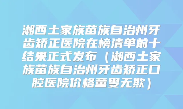 湘西土家族苗族自治州牙齿矫正医院在榜清单前十结果正式发布（湘西土家族苗族自治州牙齿矫正口腔医院价格童叟无欺）