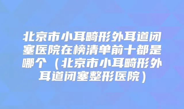 北京市小耳畸形外耳道闭塞医院在榜清单前十都是哪个(北京市小耳畸形外耳道闭塞整形医院)
