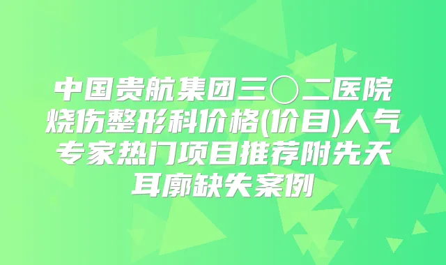 中国贵航集团三〇二医院烧伤整形科价格(价目)人气专家热门项目推荐附先天耳廓缺失案例