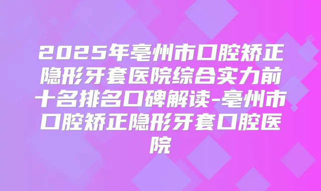 2025年亳州市口腔矫正隐形牙套医院综合实力前十名排名口碑解读-亳州市口腔矫正隐形牙套口腔医院