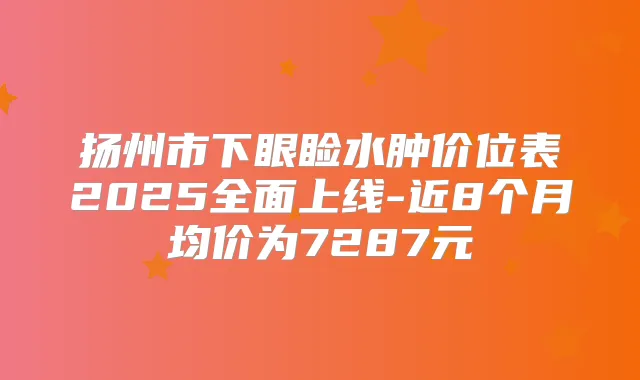 扬州市下眼睑水肿价位表2025全面上线-近8个月均价为7287元
