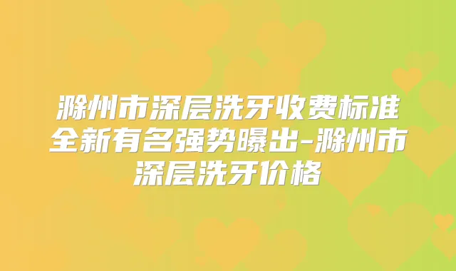 滁州市深层洗牙收费标准全新有名强势曝出-滁州市深层洗牙价格