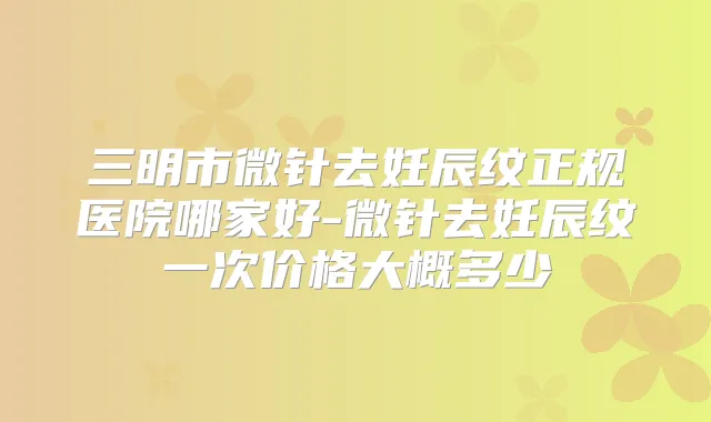 三明市微针去妊辰纹正规医院哪家好-微针去妊辰纹一次价格大概多少