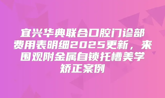 宜兴华典联合口腔门诊部费用表明细2025更新，来围观附金属自锁托槽美学矫正案例