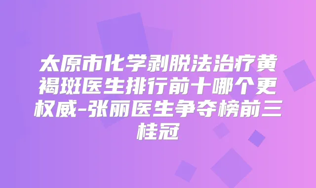 太原市化学剥脱法黄褐斑医生排行前十哪个更-张丽医生争夺榜前三桂冠