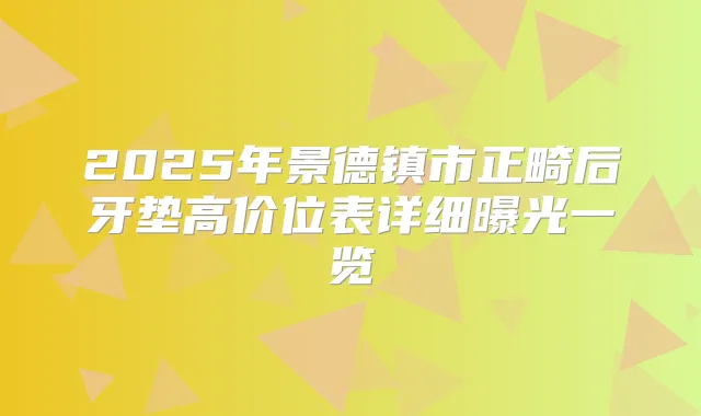 2025年景德镇市正畸后牙垫高价位表详细曝光一览