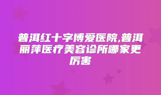 普洱红十字博爱医院,普洱丽萍医疗美容诊所哪家更厉害