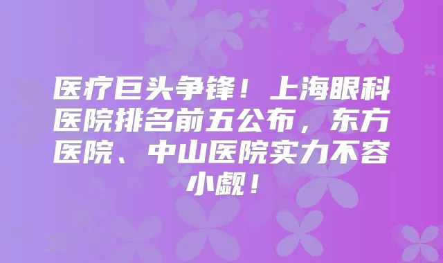 医疗巨头争锋!上海眼科医院排名前五公布,东方医院、中山医院实力不容小觑!