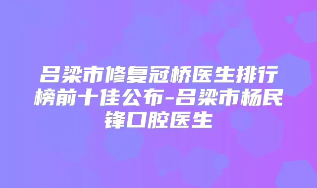 吕梁市修复冠桥医生排行榜前十佳公布-吕梁市杨民锋口腔医生