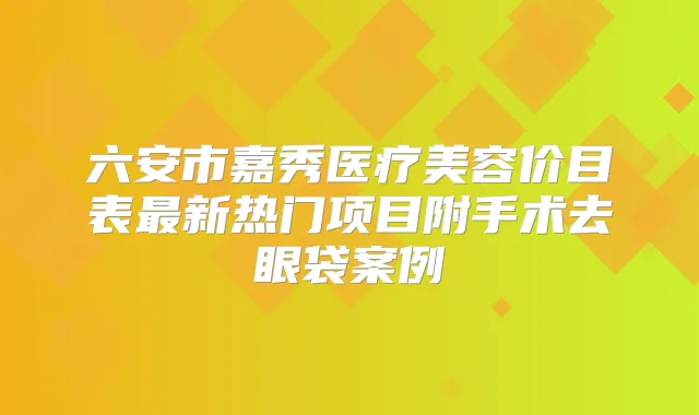 六安市嘉秀医疗美容价目表新热门项目附手术去眼袋案例