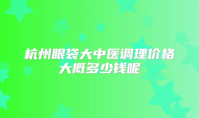 杭州眼袋大中医调理价格大概多少钱呢