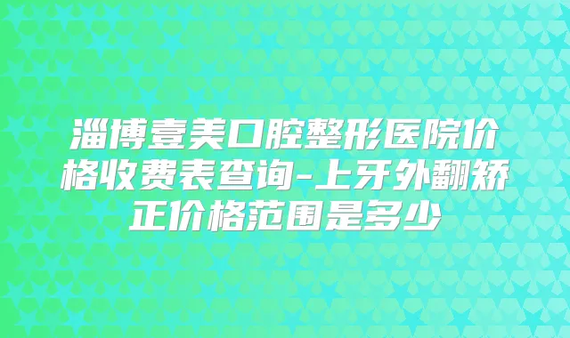 淄博壹美口腔整形医院价格收费表查询-上牙外翻矫正价格范围是多少