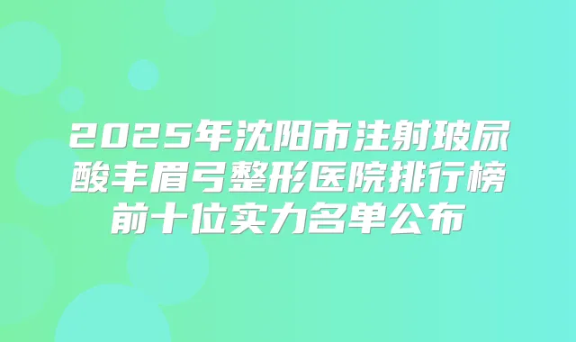 2025年沈阳市注射玻尿酸丰眉弓整形医院排行榜前十位实力名单公布