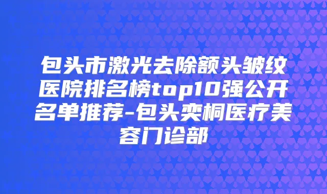 包头市激光去除额头皱纹医院排名榜top10强公开名单推荐-包头奕桐医疗美容门诊部
